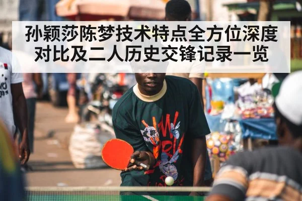 孙颖莎陈梦技术特点全方位深度对比及二人历史交锋记录一览