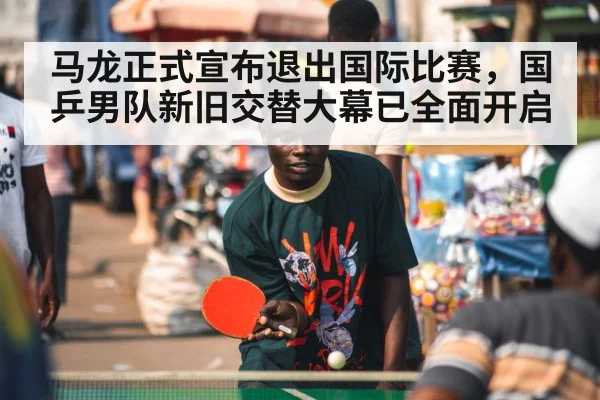 马龙正式宣布退出国际比赛,国乒男队新旧交替大幕已全面开启