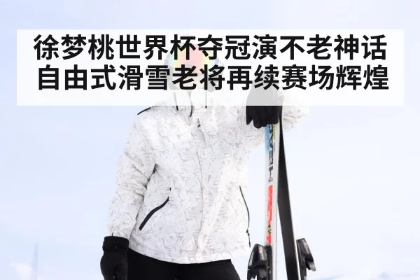 徐梦桃世界杯夺冠演不老神话 自由式滑雪老将再续赛场辉煌