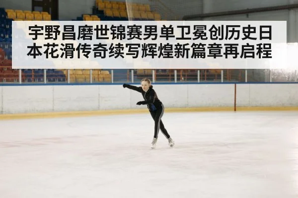 宇野昌磨世锦赛男单卫冕创历史日本花滑传奇续写辉煌新篇章再启程