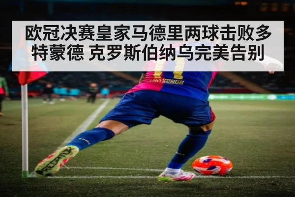 欧冠决赛皇家马德里两球击败多特蒙德 克罗斯伯纳乌完美告别