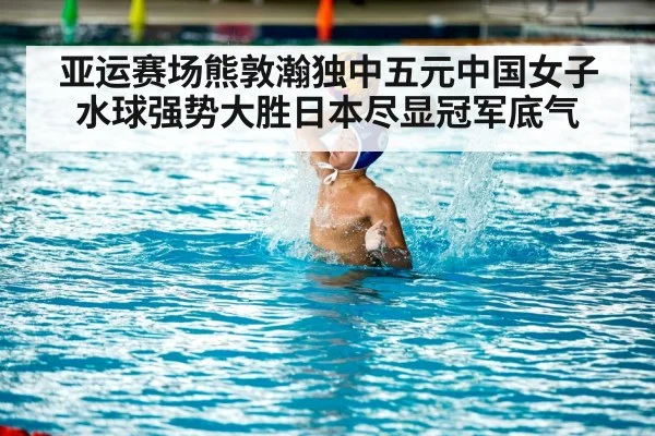 亚运赛场熊敦瀚独中五元中国女子水球强势大胜日本尽显冠军底气